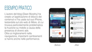 L’autore del blog (Dean Murphy) ha
creato un’applicazione di blocco dei
contenuti e l’ha usata sul suo iPhone,
testandola sul sito web di iMore, di cui
trovava particolarmente problematica
la fruizione su mobile a causa della
presenza di diversi ads.
Oltre ai miglioramenti nella
navigazione, importanti cambiamenti
si hanno anche nelle performance.
Before After
ESEMPIO PRATICO
 