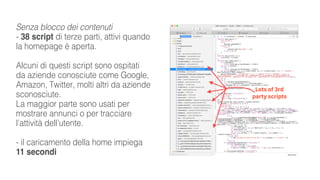 Senza blocco dei contenuti
- 38 script di terze parti, attivi quando
la homepage è aperta.
Alcuni di questi script sono ospitati
da aziende conosciute come Google,
Amazon, Twitter, molti altri da aziende
sconosciute.
La maggior parte sono usati per
mostrare annunci o per tracciare
l’attività dell’utente.
- il caricamento della home impiega
11 secondi
 