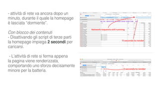 - attività di rete va ancora dopo un
minuto, durante il quale la homepage
è lasciata “dormiente”.
Con blocco dei contenuti
- Disattivando gli script di terze parti
la homepage impiega 2 secondi per
caricarsi.
- L’attività di rete si ferma appena
la pagina viene renderizzata,
comportando uno sforzo decisamente
minore per la batteria.
 