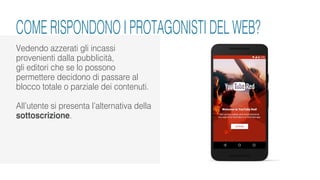 Vedendo azzerati gli incassi
provenienti dalla pubblicità,
gli editori che se lo possono
permettere decidono di passare al
blocco totale o parziale dei contenuti.
All’utente si presenta l’alternativa della
sottoscrizione.
COME RISPONDONO I PROTAGONISTI DEL WEB?
 