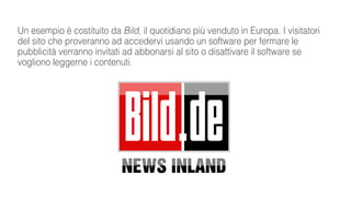 Un esempio è costituito da Bild, il quotidiano più venduto in Europa. I visitatori
del sito che proveranno ad accedervi usando un software per fermare le
pubblicità verranno invitati ad abbonarsi al sito o disattivare il software se
vogliono leggerne i contenuti.
 