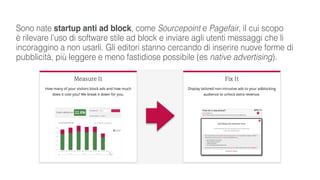 Sono nate startup anti ad block, come Sourcepoint e Pagefair, il cui scopo
è rilevare l’uso di software stile ad block e inviare agli utenti messaggi che li
incoraggino a non usarli. Gli editori stanno cercando di inserire nuove forme di
pubblicità, più leggere e meno fastidiose possibile (es native advertising).
 