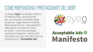 La stessa Eyeo, la società creatrice
di Adblock Plus, sta lavorando
per uno sviluppo controllato della
situazione, organizzando meeting
(#Campdavid) con i rappresentanti
delle figure coinvolte (in primis
gli editori, ma anche giornalisti,
società tecnologiche, inserzionisti,
ricercatori ecc) per discutere del suo
programma di “accepable ads”.
COME RISPONDONO I PROTAGONISTI DEL WEB?
 