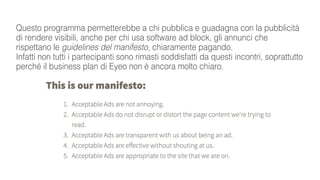 Questo programma permetterebbe a chi pubblica e guadagna con la pubblicità
di rendere visibili, anche per chi usa software ad block, gli annunci che
rispettano le guidelines del manifesto, chiaramente pagando.
Infatti non tutti i partecipanti sono rimasti soddisfatti da questi incontri, soprattutto
perché il business plan di Eyeo non è ancora molto chiaro.
 