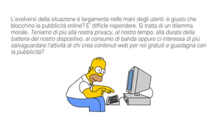 L’evolversi della situazione è largamente nelle mani degli utenti: è giusto che
blocchino la pubblicità online? E’ difficle rispondere. Si tratta di un dilemma
morale. Teniamo di più alla nostra privacy, al nostro tempo, alla durata della
batteria del nostro dispositivo, al consumo di banda oppure ci interessa di più
salvaguardare l’attività di chi crea contenuti web per noi gratuiti e guadagna con
la pubblicità?
 