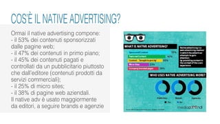 COS’È IL NATIVE ADVERTISING?
Ormai il native advertising compone:
- il 53% dei contenuti sponsorizzati
dalle pagine web;
- il 47% dei contenuti in primo piano;
- il 45% dei contenuti pagati e
controllati da un pubblicitario piuttosto
che dall’editore (contenuti prodotti da
servizi commerciali);
- il 25% di micro sites;
- il 38% di pagine web aziendali.
Il native adv è usato maggiormente
da editori, a seguire brands e agenzie
 