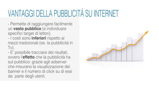 VANTAGGI DELLA PUBBLICITÁ SU INTERNET
- Permette di raggiungere facilmente
un vasto pubblico (e individuare
specifici target di lettori).
- I costi sono inferiori rispetto ai
mezzi tradizionali (es. la pubblicità in
Tv).
- E’ possibile tracciare dei risultati,
ovvero l’effetto che la pubblicità ha
sul pubblico: grazie agli adserver
che misurano la visualizzazione dei
banner e il numero di click su di essi
da parte degli utenti.
 