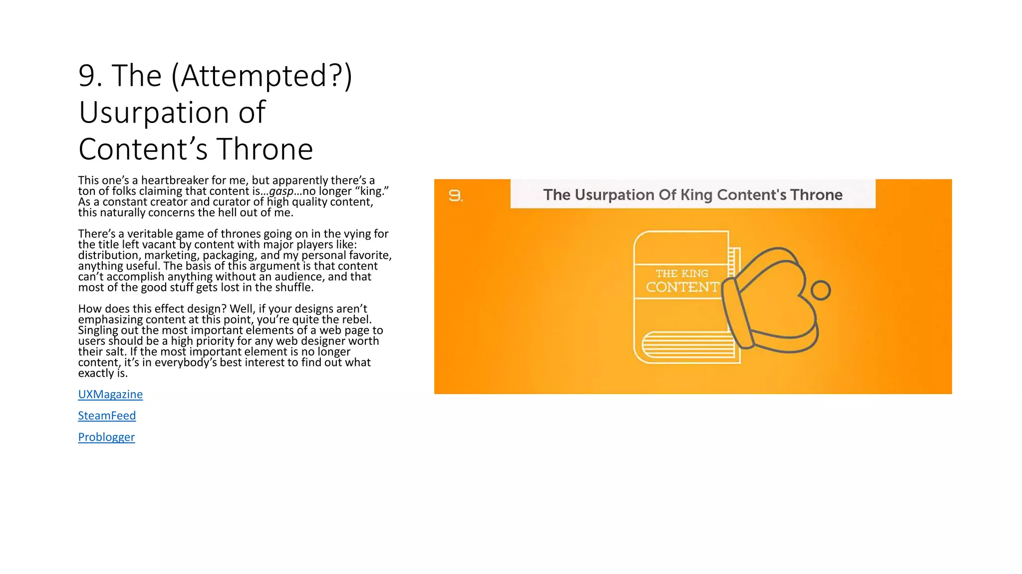 9. The (Attempted?)
Usurpation of
Content’s Throne
This one’s a heartbreaker for me, but apparently there’s a
ton of folks claiming that content is…gasp…no longer “king.”
As a constant creator and curator of high quality content,
this naturally concerns the hell out of me.
There’s a veritable game of thrones going on in the vying for
the title left vacant by content with major players like:
distribution, marketing, packaging, and my personal favorite,
anything useful. The basis of this argument is that content
can’t accomplish anything without an audience, and that
most of the good stuff gets lost in the shuffle.
How does this effect design? Well, if your designs aren’t
emphasizing content at this point, you’re quite the rebel.
Singling out the most important elements of a web page to
users should be a high priority for any web designer worth
their salt. If the most important element is no longer
content, it’s in everybody’s best interest to find out what
exactly is.
UXMagazine
SteamFeed
Problogger
 