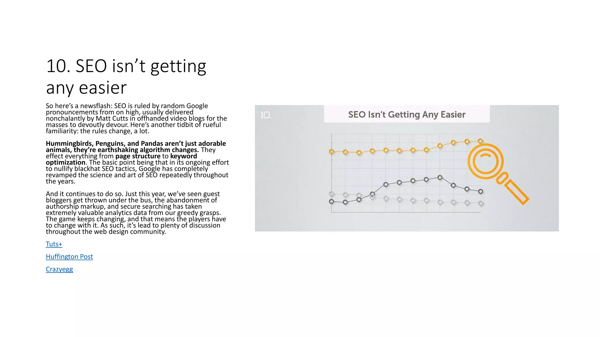 10. SEO isn’t getting
any easier
So here’s a newsflash: SEO is ruled by random Google
pronouncements from on high, usually delivered
nonchalantly by Matt Cutts in offhanded video blogs for the
masses to devoutly devour. Here’s another tidbit of rueful
familiarity: the rules change, a lot.
Hummingbirds, Penguins, and Pandas aren’t just adorable
animals, they’re earthshaking algorithm changes. They
effect everything from page structure to keyword
optimization. The basic point being that in its ongoing effort
to nullify blackhat SEO tactics, Google has completely
revamped the science and art of SEO repeatedly throughout
the years.
And it continues to do so. Just this year, we’ve seen guest
bloggers get thrown under the bus, the abandonment of
authorship markup, and secure searching has taken
extremely valuable analytics data from our greedy grasps.
The game keeps changing, and that means the players have
to change with it. As such, it’s lead to plenty of discussion
throughout the web design community.
Tuts+
Huffington Post
Crazyegg
 