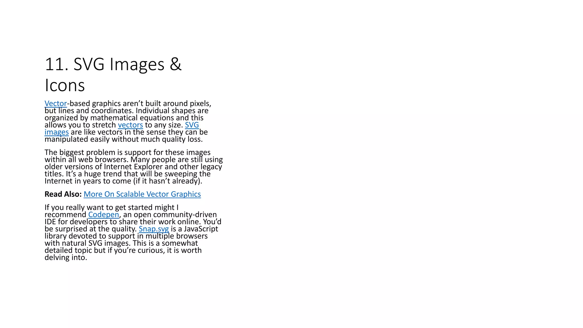 11. SVG Images &
Icons
Vector-based graphics aren’t built around pixels,
but lines and coordinates. Individual shapes are
organized by mathematical equations and this
allows you to stretch vectors to any size. SVG
images are like vectors in the sense they can be
manipulated easily without much quality loss.
The biggest problem is support for these images
within all web browsers. Many people are still using
older versions of Internet Explorer and other legacy
titles. It’s a huge trend that will be sweeping the
Internet in years to come (if it hasn’t already).
Read Also: More On Scalable Vector Graphics
If you really want to get started might I
recommend Codepen, an open community-driven
IDE for developers to share their work online. You’d
be surprised at the quality. Snap.svg is a JavaScript
library devoted to support in multiple browsers
with natural SVG images. This is a somewhat
detailed topic but if you’re curious, it is worth
delving into.
 