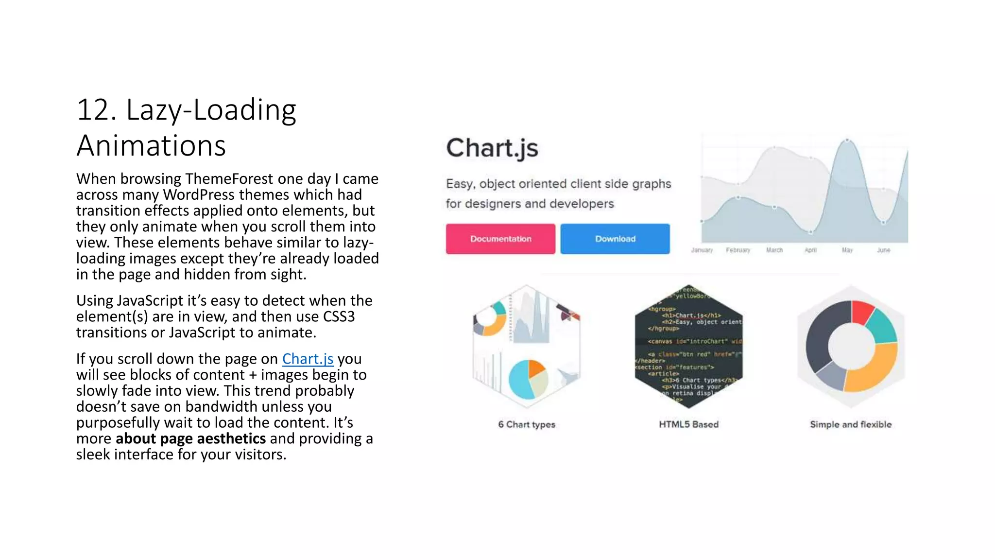 12. Lazy-Loading
Animations
When browsing ThemeForest one day I came
across many WordPress themes which had
transition effects applied onto elements, but
they only animate when you scroll them into
view. These elements behave similar to lazy-
loading images except they’re already loaded
in the page and hidden from sight.
Using JavaScript it’s easy to detect when the
element(s) are in view, and then use CSS3
transitions or JavaScript to animate.
If you scroll down the page on Chart.js you
will see blocks of content + images begin to
slowly fade into view. This trend probably
doesn’t save on bandwidth unless you
purposefully wait to load the content. It’s
more about page aesthetics and providing a
sleek interface for your visitors.
 