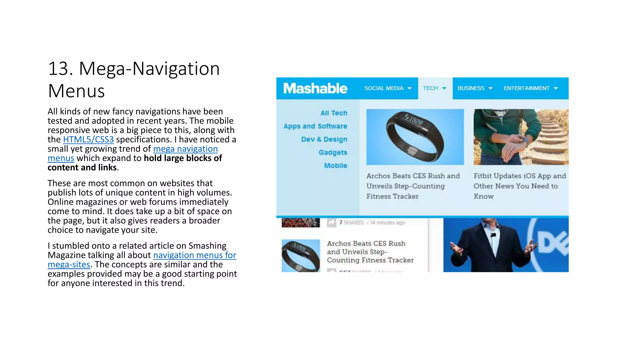 13. Mega-Navigation
Menus
All kinds of new fancy navigations have been
tested and adopted in recent years. The mobile
responsive web is a big piece to this, along with
the HTML5/CSS3 specifications. I have noticed a
small yet growing trend of mega navigation
menus which expand to hold large blocks of
content and links.
These are most common on websites that
publish lots of unique content in high volumes.
Online magazines or web forums immediately
come to mind. It does take up a bit of space on
the page, but it also gives readers a broader
choice to navigate your site.
I stumbled onto a related article on Smashing
Magazine talking all about navigation menus for
mega-sites. The concepts are similar and the
examples provided may be a good starting point
for anyone interested in this trend.
 