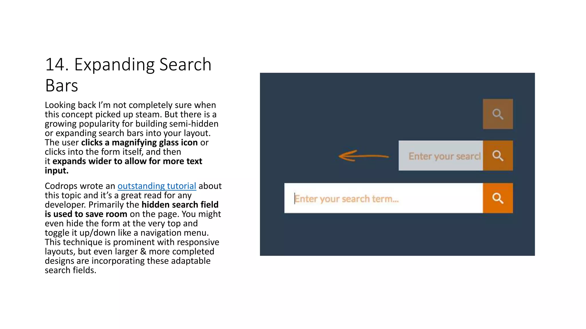 14. Expanding Search
Bars
Looking back I’m not completely sure when
this concept picked up steam. But there is a
growing popularity for building semi-hidden
or expanding search bars into your layout.
The user clicks a magnifying glass icon or
clicks into the form itself, and then
it expands wider to allow for more text
input.
Codrops wrote an outstanding tutorial about
this topic and it’s a great read for any
developer. Primarily the hidden search field
is used to save room on the page. You might
even hide the form at the very top and
toggle it up/down like a navigation menu.
This technique is prominent with responsive
layouts, but even larger & more completed
designs are incorporating these adaptable
search fields.
 