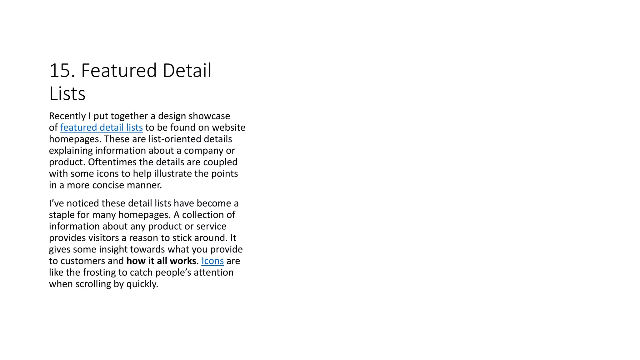 15. Featured Detail
Lists
Recently I put together a design showcase
of featured detail lists to be found on website
homepages. These are list-oriented details
explaining information about a company or
product. Oftentimes the details are coupled
with some icons to help illustrate the points
in a more concise manner.
I’ve noticed these detail lists have become a
staple for many homepages. A collection of
information about any product or service
provides visitors a reason to stick around. It
gives some insight towards what you provide
to customers and how it all works. Icons are
like the frosting to catch people’s attention
when scrolling by quickly.
 