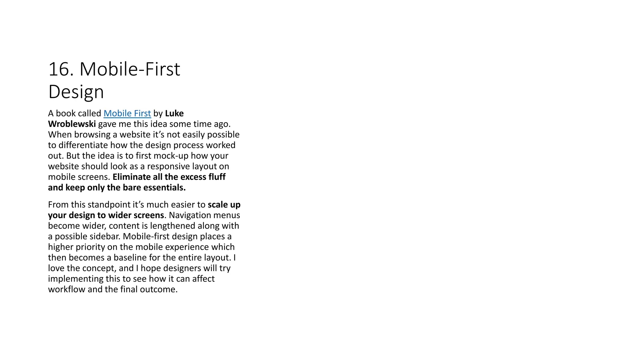 16. Mobile-First
Design
A book called Mobile First by Luke
Wroblewski gave me this idea some time ago.
When browsing a website it’s not easily possible
to differentiate how the design process worked
out. But the idea is to first mock-up how your
website should look as a responsive layout on
mobile screens. Eliminate all the excess fluff
and keep only the bare essentials.
From this standpoint it’s much easier to scale up
your design to wider screens. Navigation menus
become wider, content is lengthened along with
a possible sidebar. Mobile-first design places a
higher priority on the mobile experience which
then becomes a baseline for the entire layout. I
love the concept, and I hope designers will try
implementing this to see how it can affect
workflow and the final outcome.
 