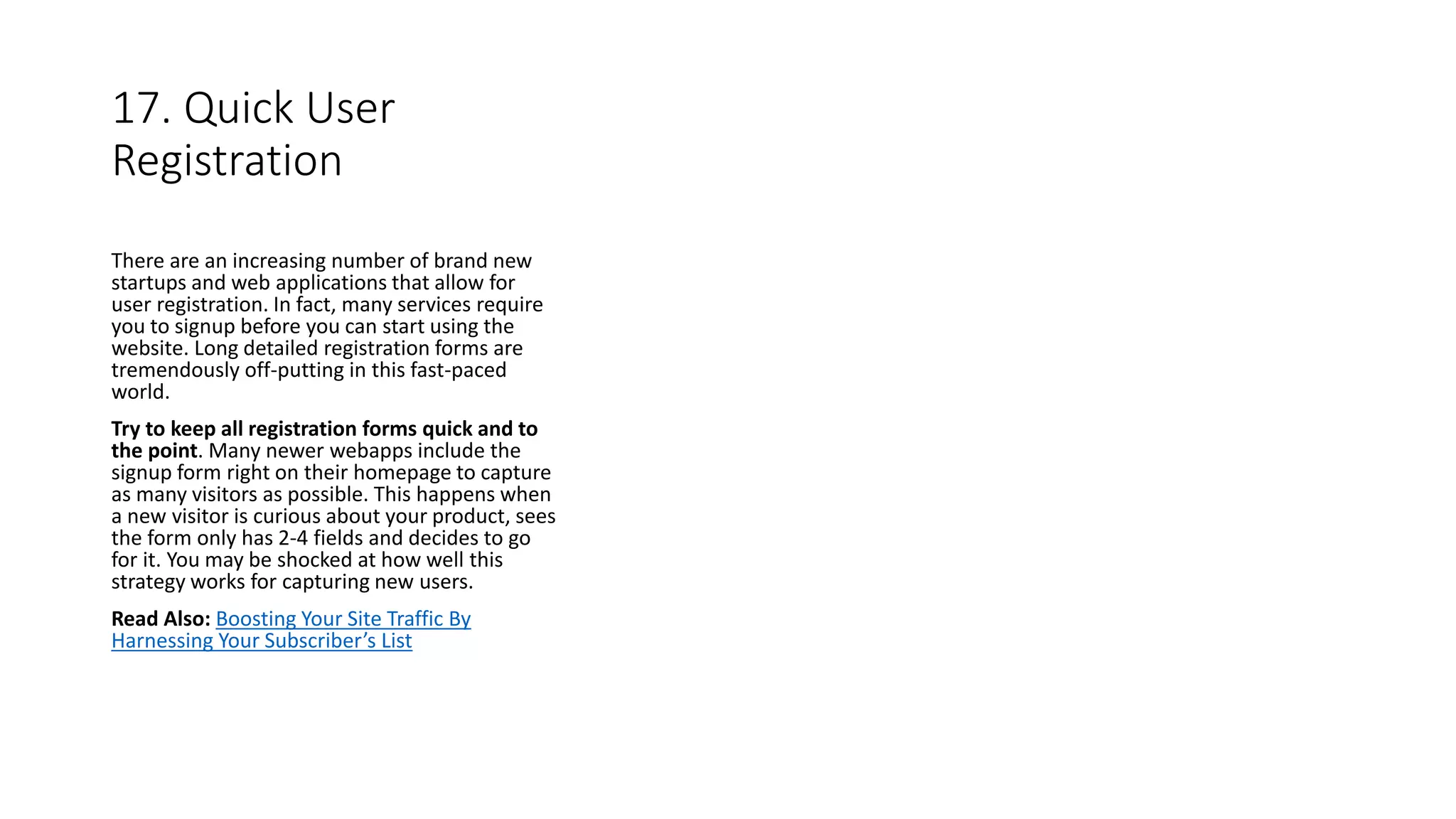 17. Quick User
Registration
There are an increasing number of brand new
startups and web applications that allow for
user registration. In fact, many services require
you to signup before you can start using the
website. Long detailed registration forms are
tremendously off-putting in this fast-paced
world.
Try to keep all registration forms quick and to
the point. Many newer webapps include the
signup form right on their homepage to capture
as many visitors as possible. This happens when
a new visitor is curious about your product, sees
the form only has 2-4 fields and decides to go
for it. You may be shocked at how well this
strategy works for capturing new users.
Read Also: Boosting Your Site Traffic By
Harnessing Your Subscriber’s List
 