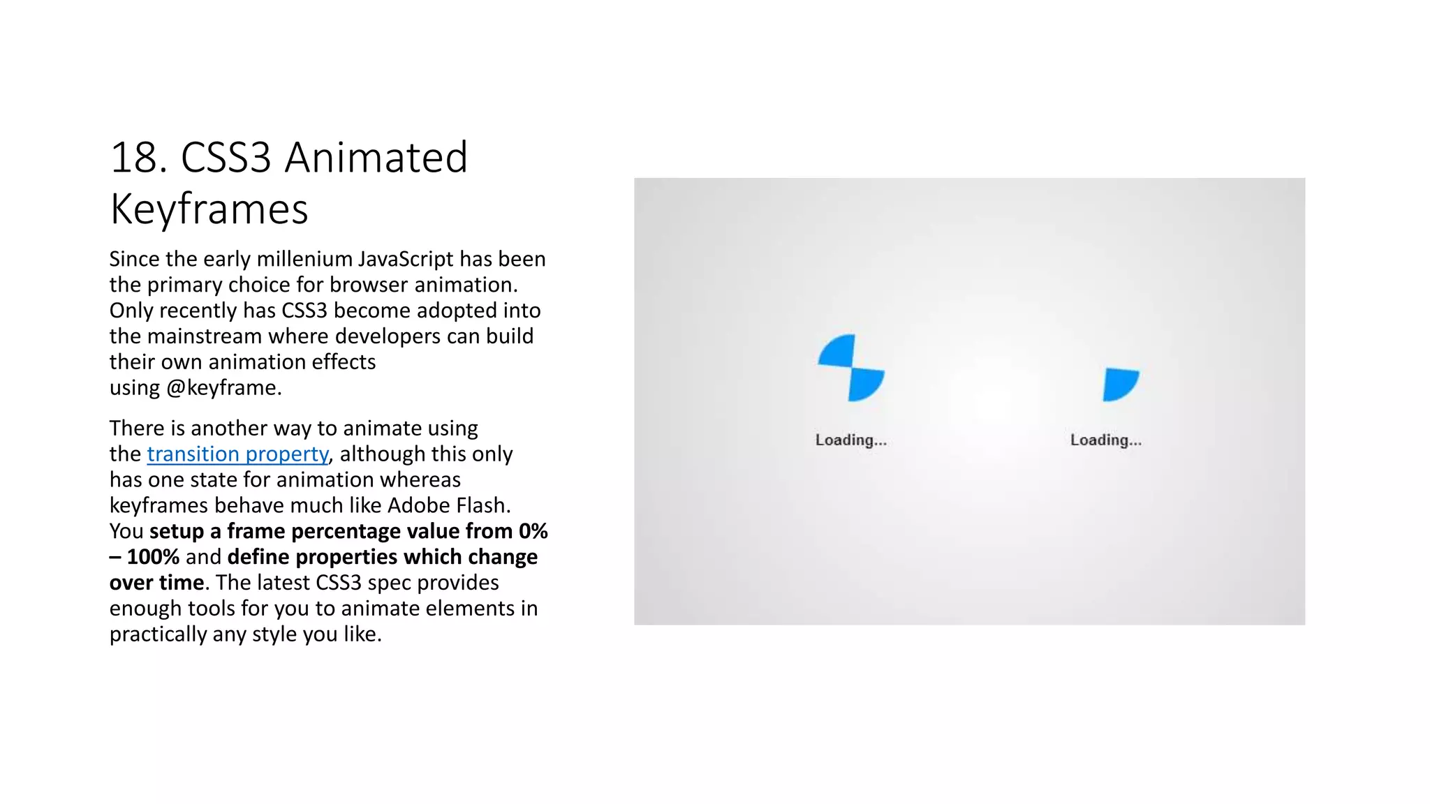 18. CSS3 Animated
Keyframes
Since the early millenium JavaScript has been
the primary choice for browser animation.
Only recently has CSS3 become adopted into
the mainstream where developers can build
their own animation effects
using @keyframe.
There is another way to animate using
the transition property, although this only
has one state for animation whereas
keyframes behave much like Adobe Flash.
You setup a frame percentage value from 0%
– 100% and define properties which change
over time. The latest CSS3 spec provides
enough tools for you to animate elements in
practically any style you like.
 