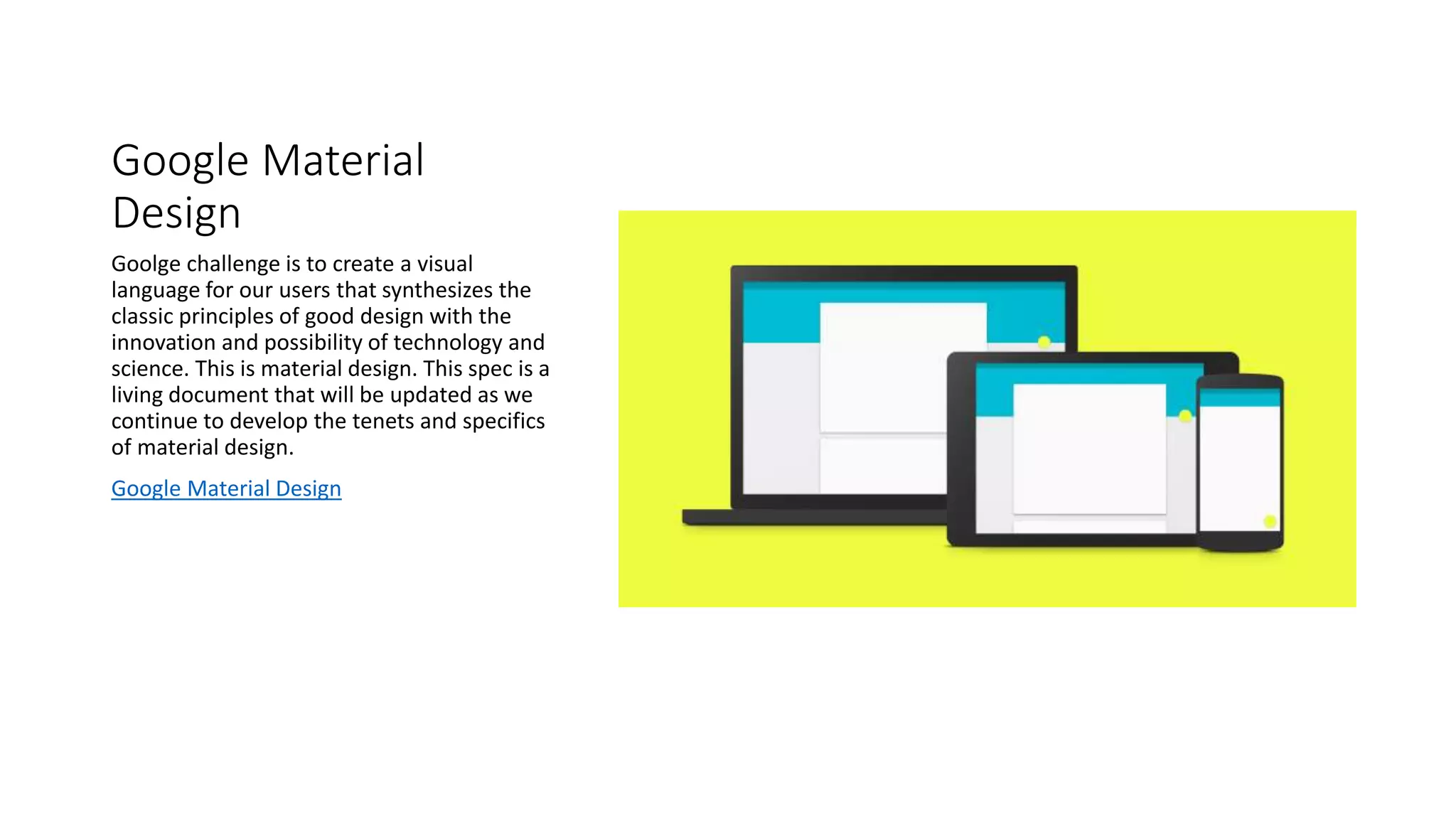 Google Material
Design
Goolge challenge is to create a visual
language for our users that synthesizes the
classic principles of good design with the
innovation and possibility of technology and
science. This is material design. This spec is a
living document that will be updated as we
continue to develop the tenets and specifics
of material design.
Google Material Design
 