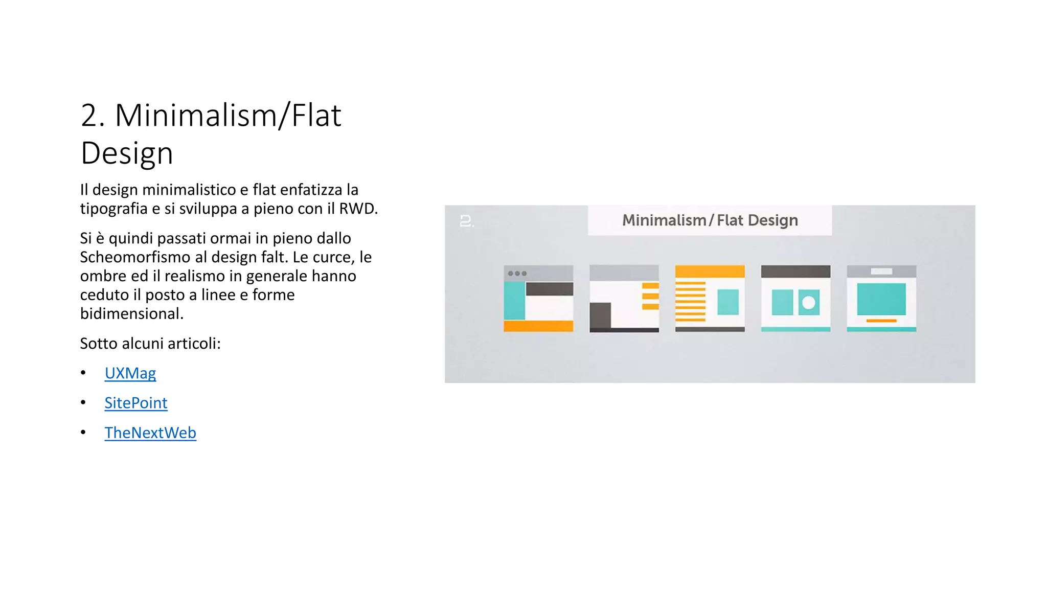 2. Minimalism/Flat
Design
Il design minimalistico e flat enfatizza la
tipografia e si sviluppa a pieno con il RWD.
Si è quindi passati ormai in pieno dallo
Scheomorfismo al design falt. Le curce, le
ombre ed il realismo in generale hanno
ceduto il posto a linee e forme
bidimensional.
Sotto alcuni articoli:
• UXMag
• SitePoint
• TheNextWeb
 