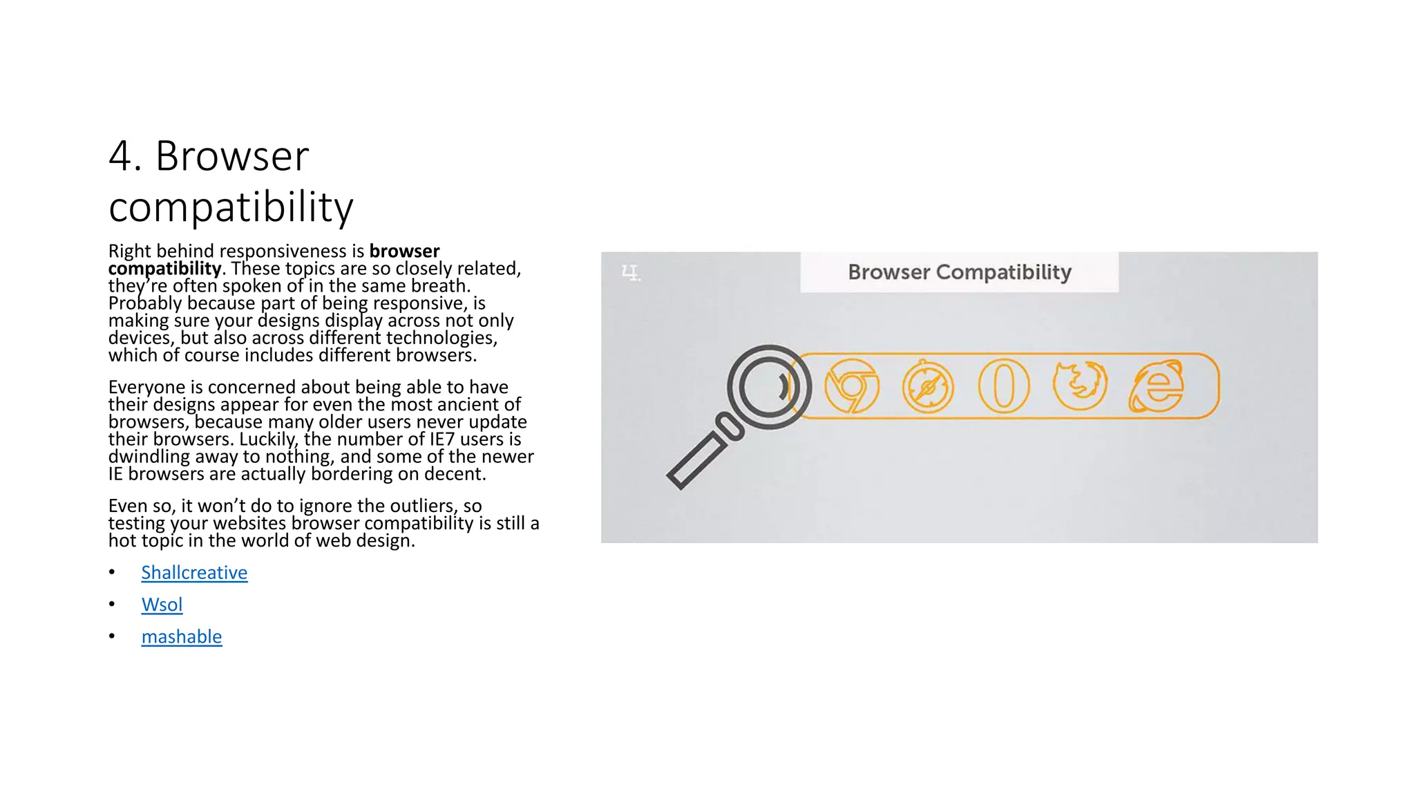 4. Browser
compatibility
Right behind responsiveness is browser
compatibility. These topics are so closely related,
they’re often spoken of in the same breath.
Probably because part of being responsive, is
making sure your designs display across not only
devices, but also across different technologies,
which of course includes different browsers.
Everyone is concerned about being able to have
their designs appear for even the most ancient of
browsers, because many older users never update
their browsers. Luckily, the number of IE7 users is
dwindling away to nothing, and some of the newer
IE browsers are actually bordering on decent.
Even so, it won’t do to ignore the outliers, so
testing your websites browser compatibility is still a
hot topic in the world of web design.
• Shallcreative
• Wsol
• mashable
 