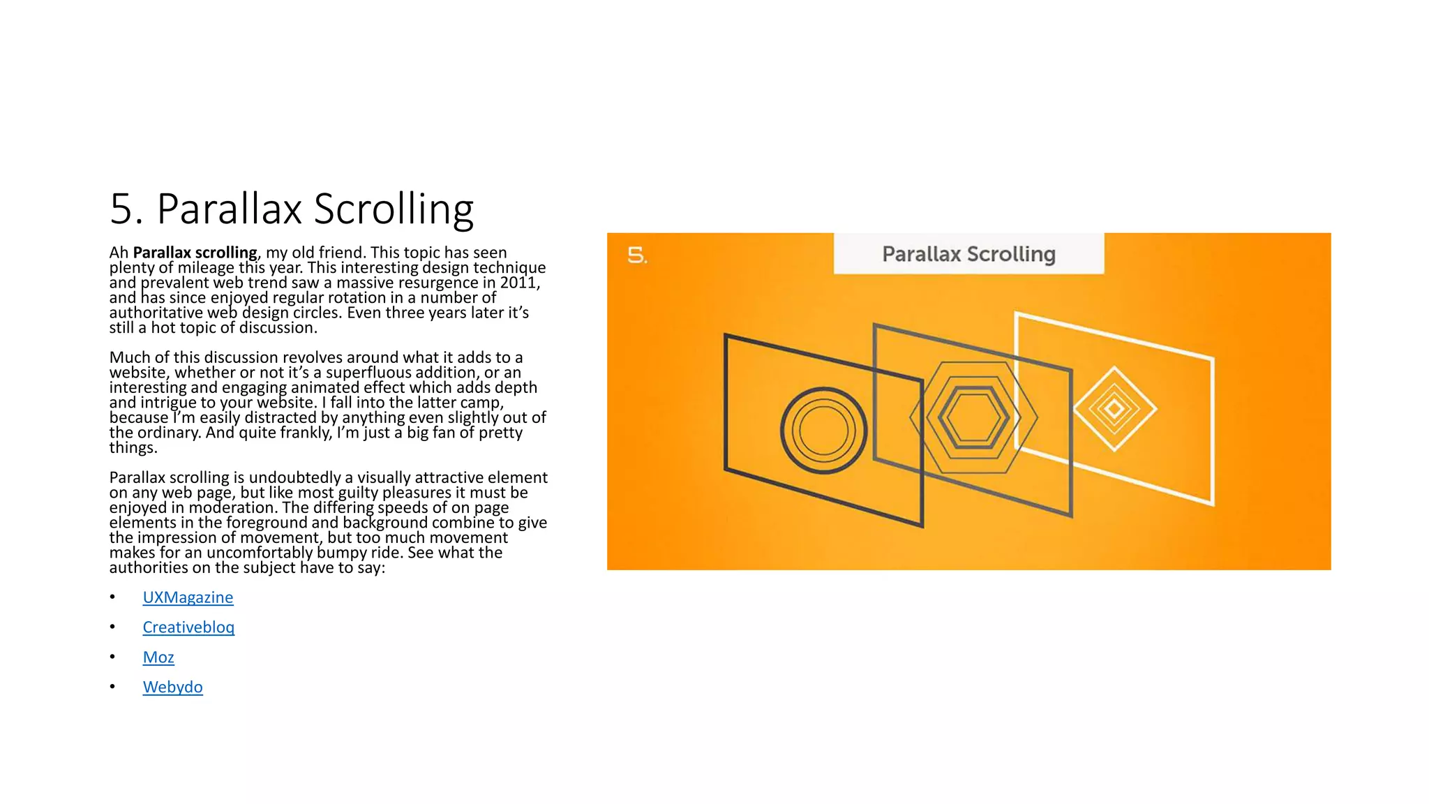5. Parallax Scrolling
Ah Parallax scrolling, my old friend. This topic has seen
plenty of mileage this year. This interesting design technique
and prevalent web trend saw a massive resurgence in 2011,
and has since enjoyed regular rotation in a number of
authoritative web design circles. Even three years later it’s
still a hot topic of discussion.
Much of this discussion revolves around what it adds to a
website, whether or not it’s a superfluous addition, or an
interesting and engaging animated effect which adds depth
and intrigue to your website. I fall into the latter camp,
because I’m easily distracted by anything even slightly out of
the ordinary. And quite frankly, I’m just a big fan of pretty
things.
Parallax scrolling is undoubtedly a visually attractive element
on any web page, but like most guilty pleasures it must be
enjoyed in moderation. The differing speeds of on page
elements in the foreground and background combine to give
the impression of movement, but too much movement
makes for an uncomfortably bumpy ride. See what the
authorities on the subject have to say:
• UXMagazine
• Creativebloq
• Moz
• Webydo
 