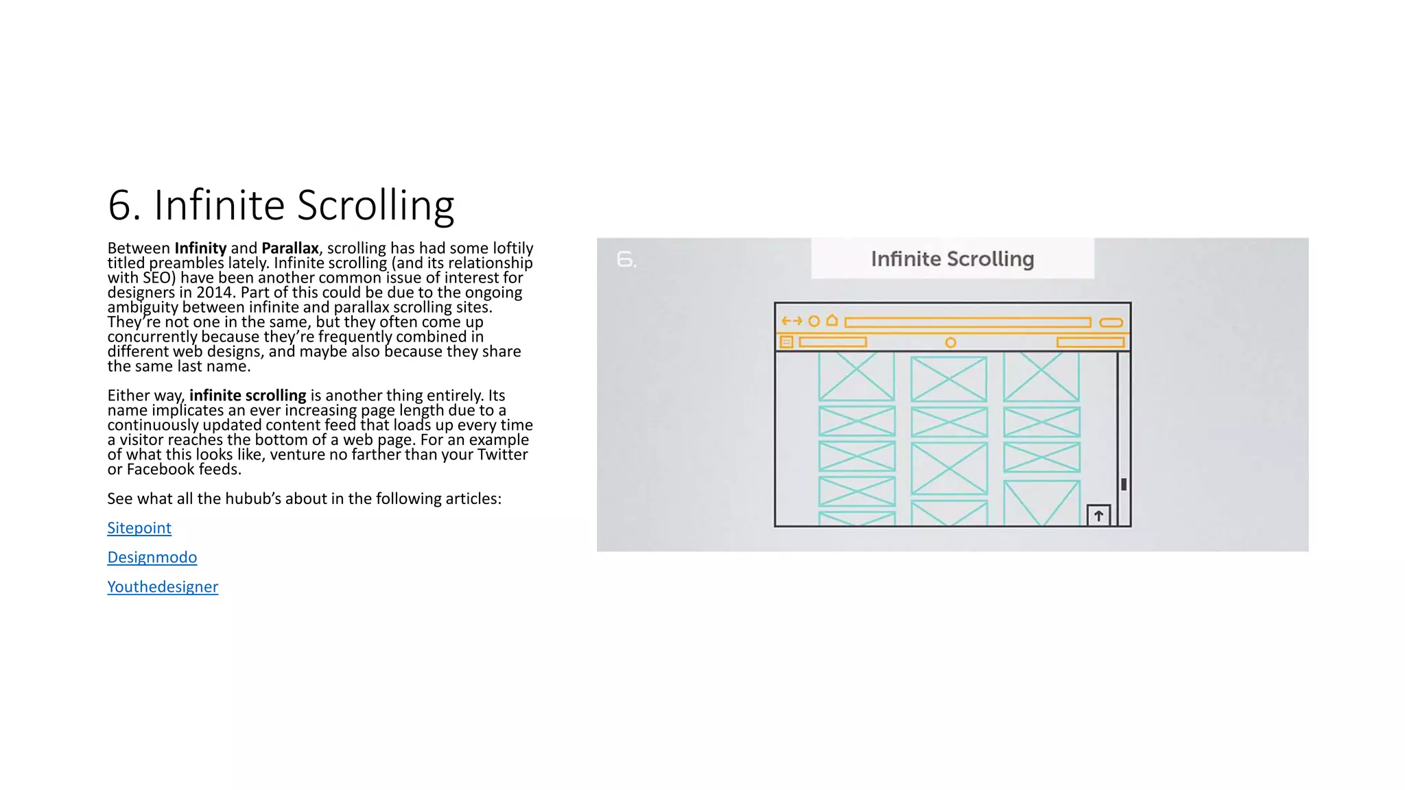 6. Infinite Scrolling
Between Infinity and Parallax, scrolling has had some loftily
titled preambles lately. Infinite scrolling (and its relationship
with SEO) have been another common issue of interest for
designers in 2014. Part of this could be due to the ongoing
ambiguity between infinite and parallax scrolling sites.
They’re not one in the same, but they often come up
concurrently because they’re frequently combined in
different web designs, and maybe also because they share
the same last name.
Either way, infinite scrolling is another thing entirely. Its
name implicates an ever increasing page length due to a
continuously updated content feed that loads up every time
a visitor reaches the bottom of a web page. For an example
of what this looks like, venture no farther than your Twitter
or Facebook feeds.
See what all the hubub’s about in the following articles:
Sitepoint
Designmodo
Youthedesigner
 