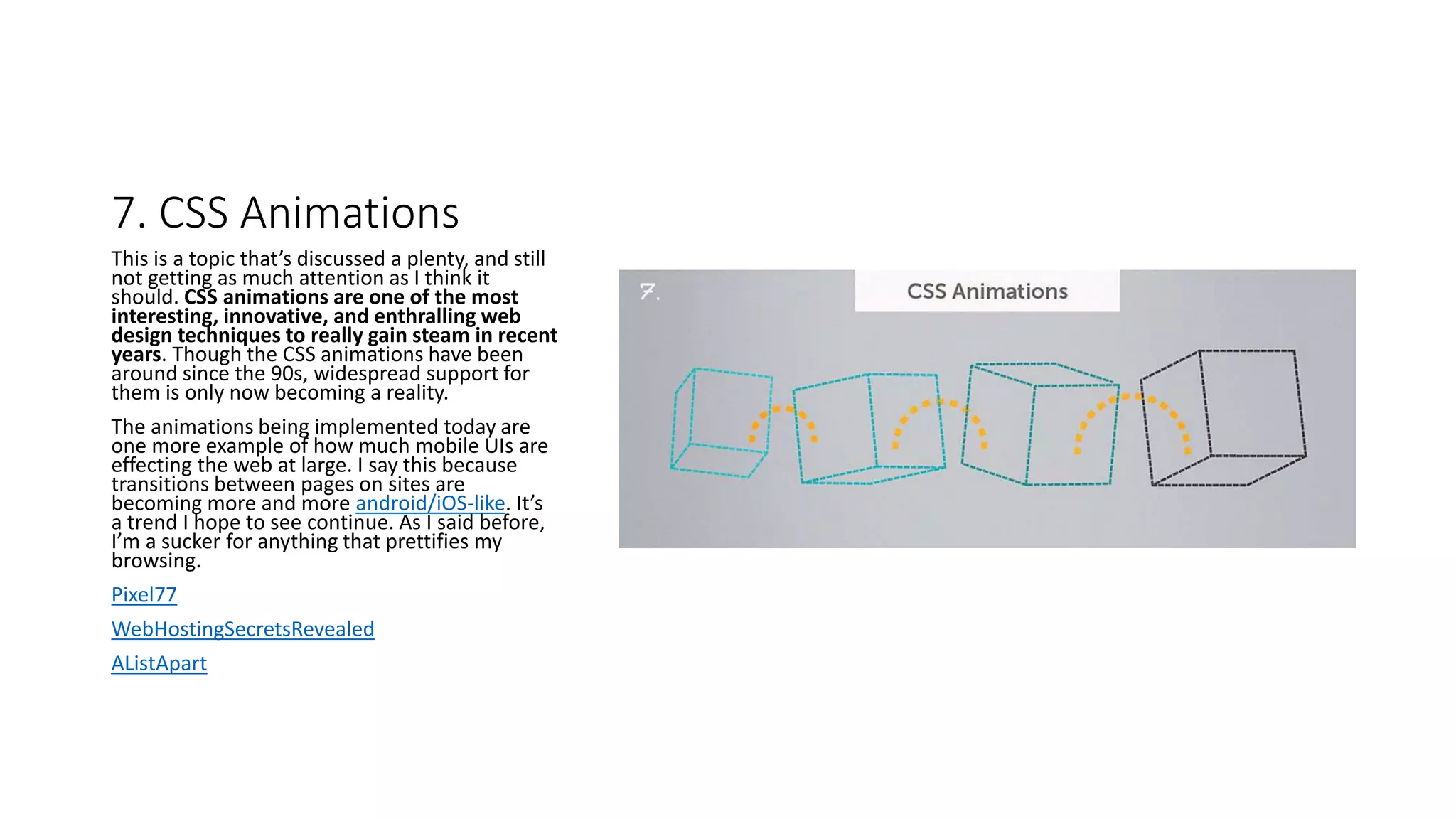 7. CSS Animations
This is a topic that’s discussed a plenty, and still
not getting as much attention as I think it
should. CSS animations are one of the most
interesting, innovative, and enthralling web
design techniques to really gain steam in recent
years. Though the CSS animations have been
around since the 90s, widespread support for
them is only now becoming a reality.
The animations being implemented today are
one more example of how much mobile UIs are
effecting the web at large. I say this because
transitions between pages on sites are
becoming more and more android/iOS-like. It’s
a trend I hope to see continue. As I said before,
I’m a sucker for anything that prettifies my
browsing.
Pixel77
WebHostingSecretsRevealed
AListApart
 