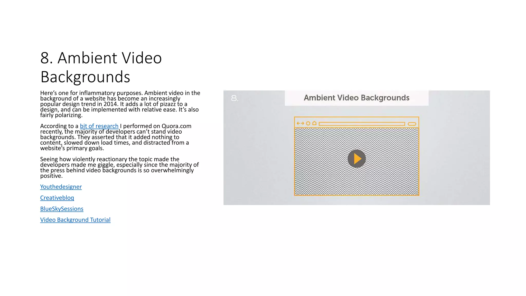 8. Ambient Video
Backgrounds
Here’s one for inflammatory purposes. Ambient video in the
background of a website has become an increasingly
popular design trend in 2014. It adds a lot of pizazz to a
design, and can be implemented with relative ease. It’s also
fairly polarizing.
According to a bit of research I performed on Quora.com
recently, the majority of developers can’t stand video
backgrounds. They asserted that it added nothing to
content, slowed down load times, and distracted from a
website’s primary goals.
Seeing how violently reactionary the topic made the
developers made me giggle, especially since the majority of
the press behind video backgrounds is so overwhelmingly
positive.
Youthedesigner
Creativebloq
BlueSkySessions
Video Background Tutorial
 