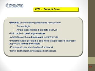 ITIL – Punti di forza

• Modello di riferimento globalmente riconosciuto

• Terminologia
• Ampia disponibililtà di prodotti e servizi

• Utilizzabile in qualunque settore
• Adattabile anche a dimensioni medio/piccole

• Implementabile per gradi e solo nelle fasi/processi di interesse
(approccio “adopt and adapt”)
• Prerequisito per altri standard/framework
• Iter di certificazione individuale riconosciuto

17

 