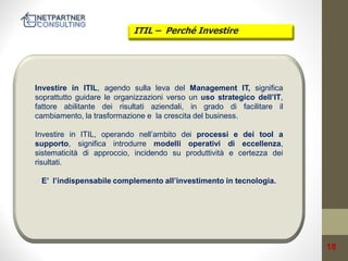 ITIL – Perché Investire

Investire in ITIL, agendo sulla leva del Management IT, significa
soprattutto guidare le organizzazioni verso un uso strategico dell’IT,
fattore abilitante dei risultati aziendali, in grado di facilitare il
cambiamento, la trasformazione e la crescita del business.

Investire in ITIL, operando nell’ambito dei processi e dei tool a
supporto, significa introdurre modelli operativi di eccellenza,
sistematicità di approccio, incidendo su produttività e certezza dei
risultati.
E’ l’indispensabile complemento all’investimento in tecnologia.

18

 