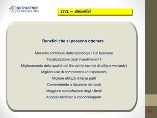 ITIL – Benefici

Benefici che si possono ottenere
Massimo contributo delle tecnologie IT al business

Focalizzazione degli investimenti IT
Miglioramento della qualità dei Servizi (in termini di utility e warranty)

Migliore uso di competenze ed esperienze
Migliore utilizzo di terze parti

Contenimento o riduzione dei costi
Maggiore soddisfazione degli Utenti

Accesso facilitato a concorsi/appalti

Service Operation

19

 
