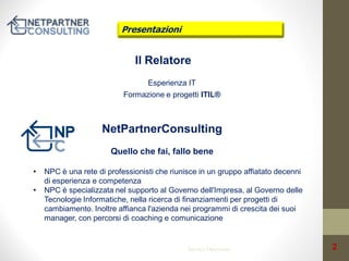 Presentazioni

Il Relatore
Esperienza IT
Formazione e progetti ITIL®

NetPartnerConsulting
Quello che fai, fallo bene
•
•

NPC è una rete di professionisti che riunisce in un gruppo affiatato decenni
di esperienza e competenza
NPC è specializzata nel supporto al Governo dell'Impresa, al Governo delle
Tecnologie Informatiche, nella ricerca di finanziamenti per progetti di
cambiamento. Inoltre affianca l'azienda nei programmi di crescita dei suoi
manager, con percorsi di coaching e comunicazione

Service Operation

2

 
