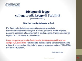 Disegno di legge
collegato alla Legge di Stabilità
(novembre 2013)
Voucher per digitalizzare le Pmi
Per favorire la digitalizzazione dei processi aziendali e
l'ammodernamento tecnologico, le micro, piccole e medie imprese
possono accedere a finanziamenti a fondo perduto, tramite voucher di
importo non superiore a 10.000 euro.
I voucher potranno anche finanziare la formazione qualificata, nel
campo ICT, delle Pmi: l'ammontare dell'intervento sarà di massimi 200
milioni di euro «nell'ambito della prossima programmazione 2014-2020
dei fondi strutturali».
Fonte: Sole 24 Ore

Service Operation

23

 