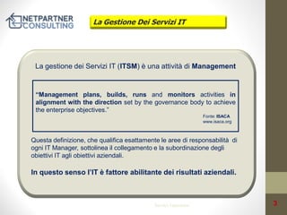 La Gestione Dei Servizi IT

La gestione dei Servizi IT (ITSM) è una attività di Management

“Management plans, builds, runs and monitors activities in
alignment with the direction set by the governance body to achieve
the enterprise objectives.”
Fonte: ISACA
www.isaca.org

Questa definizione, che qualifica esattamente le aree di responsabilità di
ogni IT Manager, sottolinea il collegamento e la subordinazione degli
obiettivi IT agli obiettivi aziendali.

In questo senso l’IT è fattore abilitante dei risultati aziendali.

Service Operation

3

 
