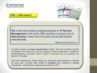ITIL – Che cosa è

ITIL is the most widely accepted approach to IT Service
Management in the world. ITIL provides a cohesive set of
best practice, drawn from the public and private sectors
internationally.
Fonte: www.itil-officialsite.com

/

In pratica consiste di cinque manuali base (“core”), oltre che di ulteriori manuali
di supporto, che descrivono principi, processi, schemi organizzativi, modalità di
implementazione, strumenti, rischi e fattori di successo per una gestione dei
Servizi IT di qualità.
Oltre alle pubblicazioni ufficiali esiste una sterminata documentazione prodotta
da terze parti coinvolte nella vendita di prodotti (libri, software) e servizi
(formazione, certificazione, consulenza) incentrati su ITIL.

8

 