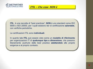 ITIL – Che cosa NON è

ITIL è una raccolta di “best practices”, NON è uno standard come ISO
9000 o ISO 20000, per I quali esistono iter di certificazione aziendale,
con verifiche periodiche.

Le certificazioni ITIL sono individuali.
In quanto tale ITIL può essere visto come un modello di riferimento
per organizzazioni IT di qualunque tipo e dimensione, che possono
liberamente usufruire delle best practice adattandole alle proprie
esigenze e al proprio contesto.

9

 