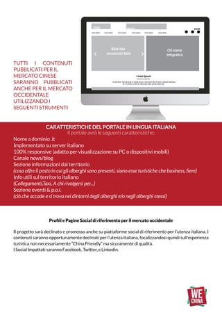Tutti i contenuti
pubblicati per il
mercato cinese
saranno pubblicati
anche per il mercato
OCCIDENTALE
utilizzando i
seguenti strumenti
Caratteristiche del portale in lingua ITALIANA
Il portale avrà le seguenti caratteristiche:
Nome a dominio .it
Implementato su server italiano
100% responsive (adatto per visualizzazione su PC o dispositivi mobili)
Canale news/blog
Sezione informazioni dal territorio
(cosa offre il posto in cui gli alberghi sono presenti, siano esse turistiche che business, fiere)
Info utili sul territorio italiano
(Collegamenti,Taxi, A chi rivolgersi per...)
Sezione eventi & p.o.i.
(ciò che accade e si trova nei dintorni degli alberghi e/o negli alberghi stessi)
VOCE MENÙ VOCE MENÙ VOCE MENÙ
Lorem Ipsum
I am text block. Click edit button to change this text. Lorem ipsum dolor sit amet, consectetur adipiscing
elit. Ut elit tellus, luctus nec ullamcorper mattis, pulvinar dapibus leo.
Slide foto
emozionali Italia
logo cerca social
Hotel
Blog
VOCE MENÙ VOCE MENÙ VOCE MENÙ
Chi siamo
Infografica
Last Minute
random
Roma
Milano
Venezia
LOREM IPSUM
I am text block. Click edit button to
change this text. Lorem ipsum dolor
sit amet, consectetur adipiscing elit.
LOREM IPSUM
I am text block. Click edit button to
change this text. Lorem ipsum dolor
sit amet, consectetur adipiscing elit.
Appartamento
SPA
Napoli
Firenze
Modulo di ricerca profilata
social
VOCE MENÙ
VOCE MENÙ
VOCE MENÙ
VOCE MENÙ
VOCE MENÙ
VOCE MENÙ
VOCE MENÙ
Nome Cognome
Nome ditta
CA 90210,
Istanbul, turkey.
e: info@viaggioviaggio.com
p: 1 8976 0911
f: 1 8976 7686
menu repeatcontatti
© 2014 Copyright CommerceGurus
Profili e Pagine Social di riferimento per il mercato occidentale
Il progetto sarà declinato e promosso anche su piattaforme social di riferimento per l’utenza italiana. I
contenuti saranno opportunamente declinati per l’utenza Italiana, focalizzandosi quindi sull’esperienza
turistica non necessariamente “China Friendly” ma sicuramente di qualità.
I Social Impattati saranno Facebook, Twitter, e Linkedin.
 