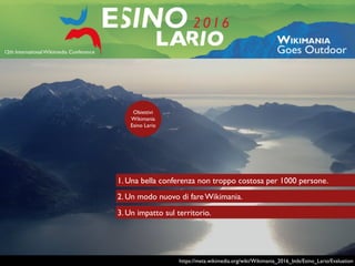 https://meta.wikimedia.org/wiki/Wikimania_2016_bids/Esino_Lario/Evaluation
Obiettivi
Wikimania
Esino Lario
2. Un modo nuovo di fare Wikimania.
1. Una bella conferenza non troppo costosa per 1000 persone.
3. Un impatto sul territorio.
 