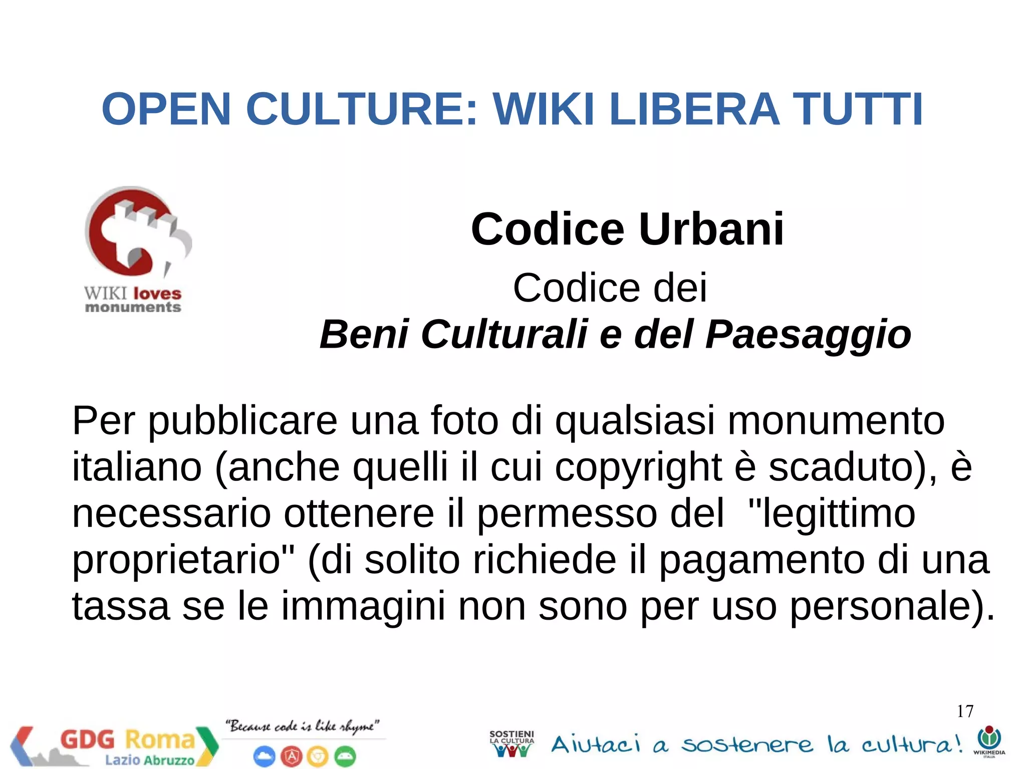 17 
OPEN CULTURE: WIKI LIBERA TUTTI 
Codice Urbani 
Codice dei 
Beni Culturali e del Paesaggio 
Per pubblicare una foto di qualsiasi monumento 
italiano (anche quelli il cui copyright è scaduto), è 
necessario ottenere il permesso del "legittimo 
proprietario" (di solito richiede il pagamento di una 
tassa se le immagini non sono per uso personale). 
 