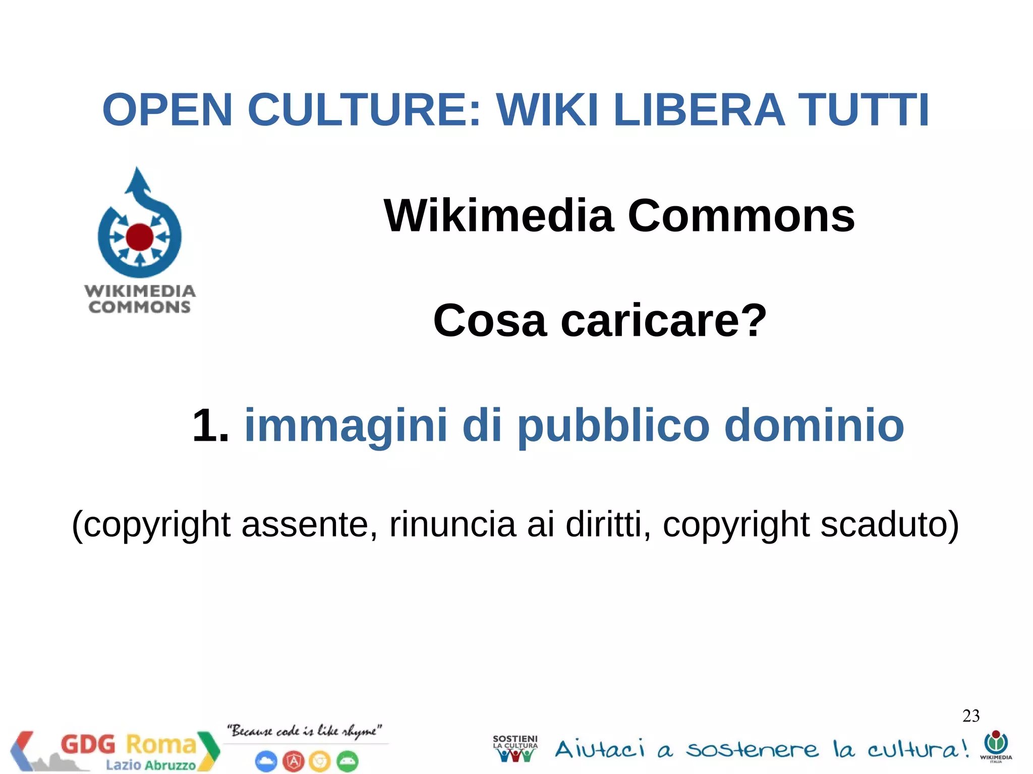 23 
OPEN CULTURE: WIKI LIBERA TUTTI 
Wikimedia Commons 
Cosa caricare? 
1. immagini di pubblico dominio 
(copyright assente, rinuncia ai diritti, copyright scaduto) 
 