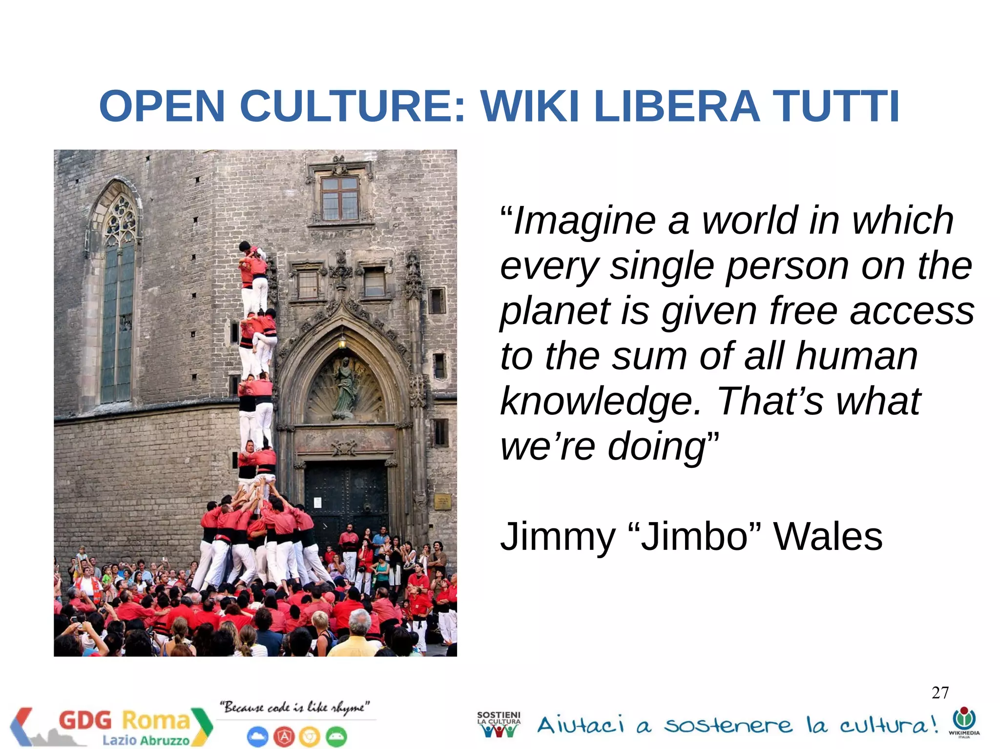“Imagine a world in which 
every single person on the 
planet is given free access 
to the sum of all human 
knowledge. That’s what 
we’re doing” 
Jimmy “Jimbo” Wales 
27 
OPEN CULTURE: WIKI LIBERA TUTTI 
 