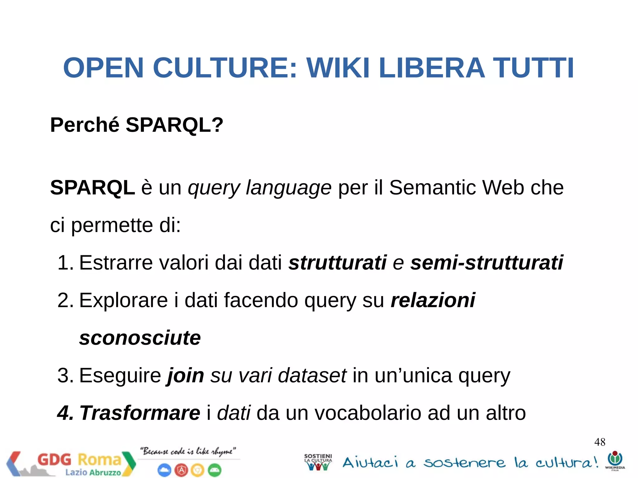 48 
OPEN CULTURE: WIKI LIBERA TUTTI 
WEB APPS 
Wiki is fun! Esempio pratico di uso 
Wikipedia per lo sviluppo di web apps 
Interrogazione dell’endpoint SPARQL di DBPedia 
per ottenere dei dati in formato JSON usando 
J2EE, web services, Apache Jena e ARQ, 
SPARQL query 
 