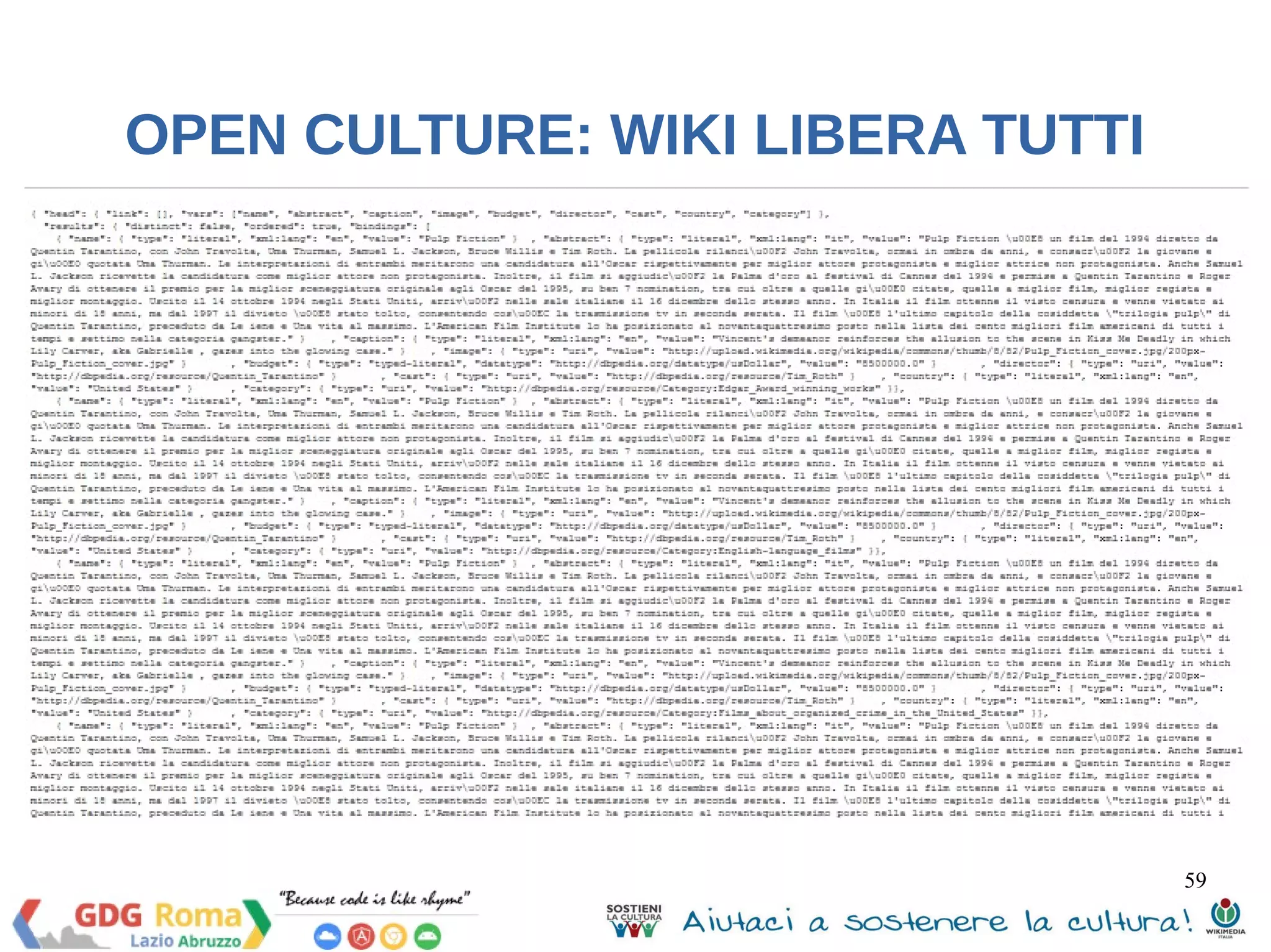 59 
OPEN CULTURE: WIKI LIBERA TUTTI 
PREFIX prop: <http://dbpedia.org/property/> 
PREFIX res:<http://dbpedia.org/resource/> 
PREFIX owl:<http://dbpedia.org/ontology/> 
SELECT DISTINCT ?name ?abstract ?caption ?image ?budget ?director 
?cast ?country ?category 
WHERE { 
res:Pulp_Fiction prop:name ?name ; 
owl:abstract ?abstract ; 
prop:caption ?caption; 
owl:thumbnail ?image; 
owl:budget ?budget ; 
owl:director ?director ; 
owl:starring ?cast ; 
prop:country ?country ; 
dcterms:subject ?category . 
FILTER langMatches( lang(?abstract), 'en'). 
} 
 