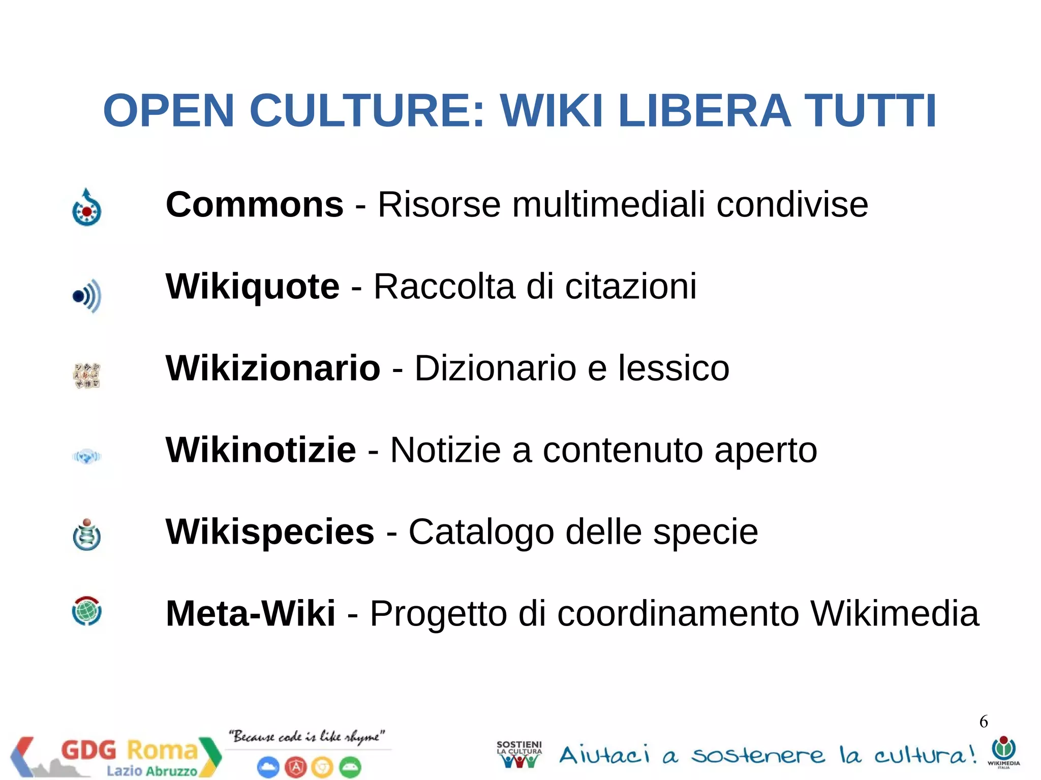 Commons - Risorse multimediali condivise 
Wikiquote - Raccolta di citazioni 
Wikizionario - Dizionario e lessico 
Wikinotizie - Notizie a contenuto aperto 
Wikispecies - Catalogo delle specie 
Meta-Wiki - Progetto di coordinamento Wikimedia 
6 
OPEN CULTURE: WIKI LIBERA TUTTI 
 