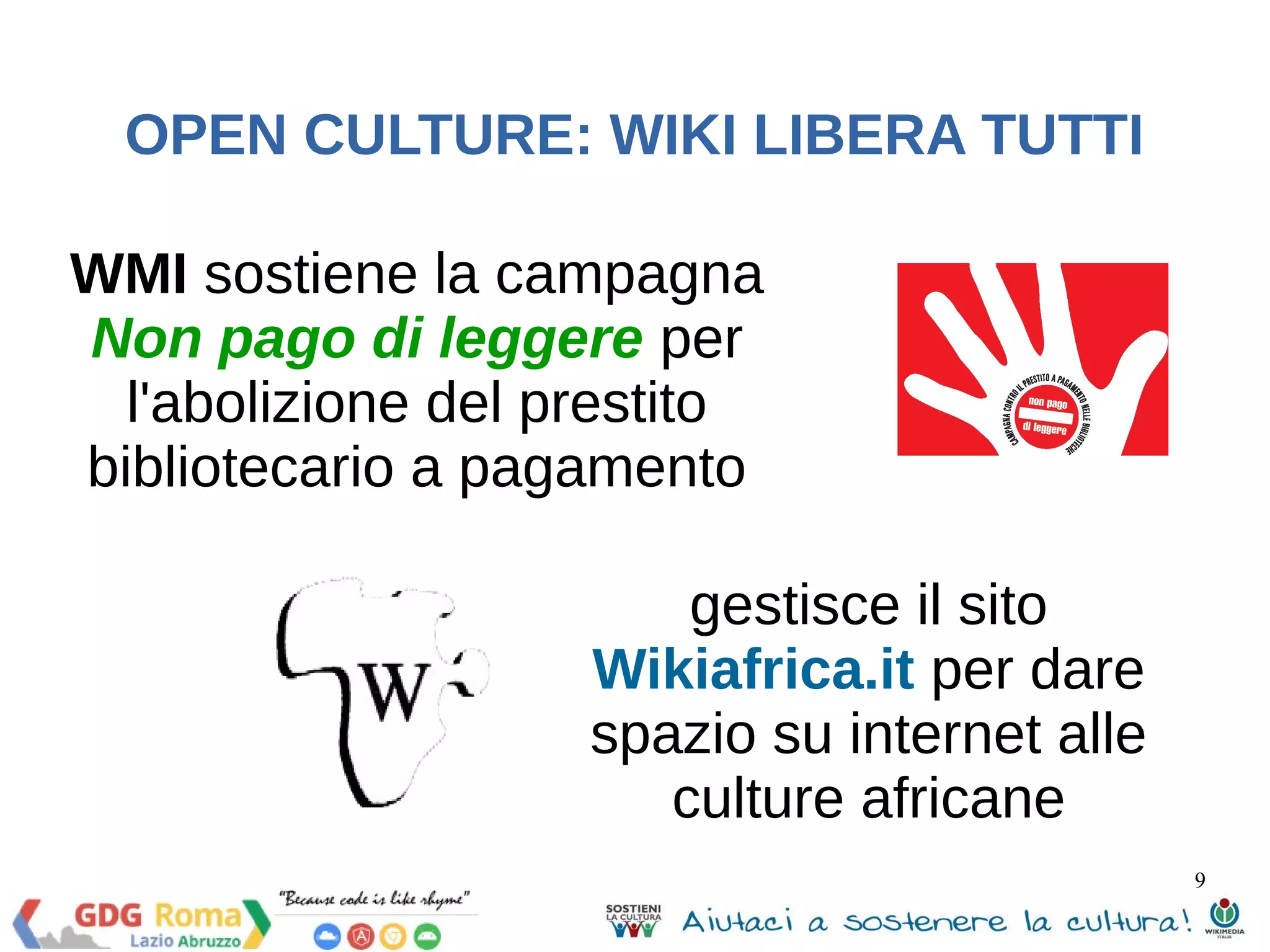 9 
OPEN CULTURE: WIKI LIBERA TUTTI 
WMI sostiene la campagna 
Non pago di leggere per 
l'abolizione del prestito 
bibliotecario a pagamento 
gestisce il sito 
Wikiafrica.it per dare 
spazio su internet alle 
culture africane 
 