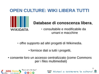 Database di conoscenza libera, 
11 
OPEN CULTURE: WIKI LIBERA TUTTI 
 consultabile e modificabile da 
umani e macchine 
 offre supporto ad altri progetti di Wikimedia. 
● fornisce dati a tutti i progetti, 
● consente loro un accesso centralizzato (come Commons 
per i files multimediali) 
 