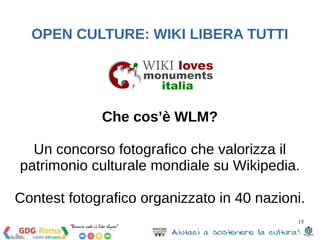 15 
OPEN CULTURE: WIKI LIBERA TUTTI 
Che cos’è WLM? 
Un concorso fotografico che valorizza il 
patrimonio culturale mondiale su Wikipedia. 
Contest fotografico organizzato in 40 nazioni. 
 