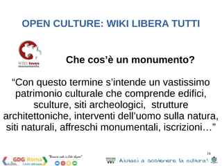 16 
OPEN CULTURE: WIKI LIBERA TUTTI 
Che cos’è un monumento? 
“Con questo termine s’intende un vastissimo 
patrimonio culturale che comprende edifici, 
sculture, siti archeologici, strutture 
architettoniche, interventi dell’uomo sulla natura, 
siti naturali, affreschi monumentali, iscrizioni…” 
 
