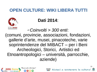 19 
OPEN CULTURE: WIKI LIBERA TUTTI 
Dati 2014: 
✔ Coinvolti > 300 enti: 
(comuni, provincie, associazioni, fondazioni, 
gallerie d’arte, musei, pinacoteche, varie 
soprintendenze del MIBACT – per i Beni 
Archeologici, Storici, Artistici ed 
Etnoantropologici – università, parrocchie, 
aziende) 
 