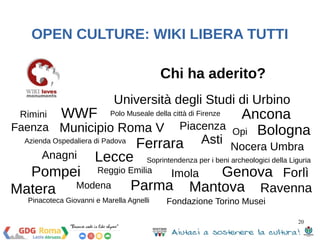 OPEN CULTURE: WIKI LIBERA TUTTI 
Nocera Umbra Asti 
Soprintendenza per i beni archeologici della Liguria 
20 
Rimini 
WWF 
Municipio Roma V 
Pompei 
Chi ha aderito? 
Matera 
Università degli Studi di Urbino 
Anagni 
Reggio Emilia 
Faenza 
Piacenza 
Imola 
Parma 
Modena 
Ancona 
Opi 
Forlì 
Lecce 
Ferrara 
Genova 
Ravenna 
Mantova 
Bologna 
Polo Museale della città di Firenze 
Pinacoteca Giovanni e Marella Agnelli 
Fondazione Torino Musei 
Azienda Ospedaliera di Padova 
 